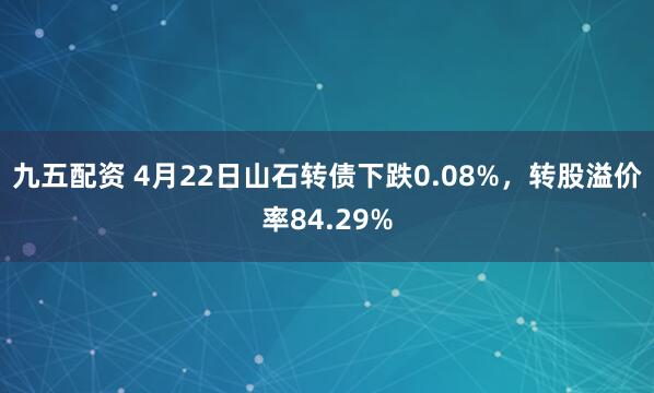 九五配资 4月22日山石转债下跌0.08%，转股溢价率84.29%