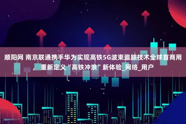 顺阳网 南京联通携手华为实现高铁5G波束追踪技术全球首商用， 重新定义“高铁冲浪”新体验_网络_用户