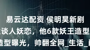 易云达配资 侯明昊新剧与谭松韵大谈人妖恋，他6款妖王造型曝光，帅翻全网_生活_肖瑶_阵容