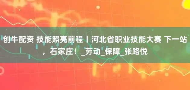创牛配资 技能照亮前程丨河北省职业技能大赛 下一站，石家庄！_劳动_保障_张路悦