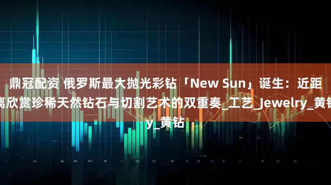 鼎冠配资 俄罗斯最大抛光彩钻「New Sun」诞生：近距离欣赏珍稀天然钻石与切割艺术的双重奏_工艺_Jewelry_黄钻