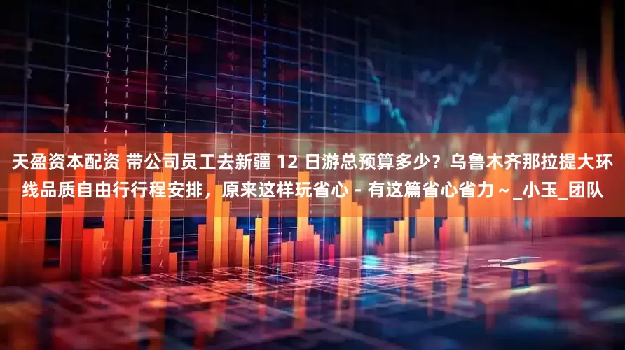 天盈资本配资 带公司员工去新疆 12 日游总预算多少？乌鲁木齐那拉提大环线品质自由行行程安排，原来这样玩省心 - 有这篇省心省力～_小玉_团队