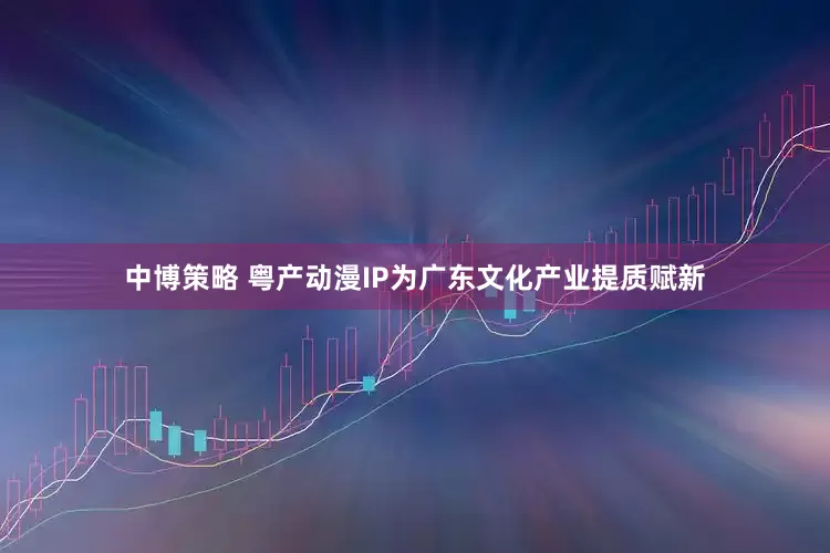 中博策略 粤产动漫IP为广东文化产业提质赋新
