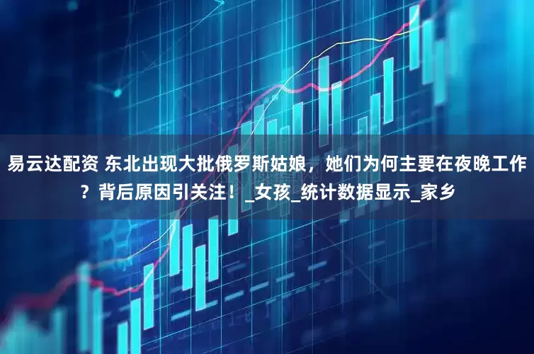 易云达配资 东北出现大批俄罗斯姑娘，她们为何主要在夜晚工作？背后原因引关注！_女孩_统计数据显示_家乡