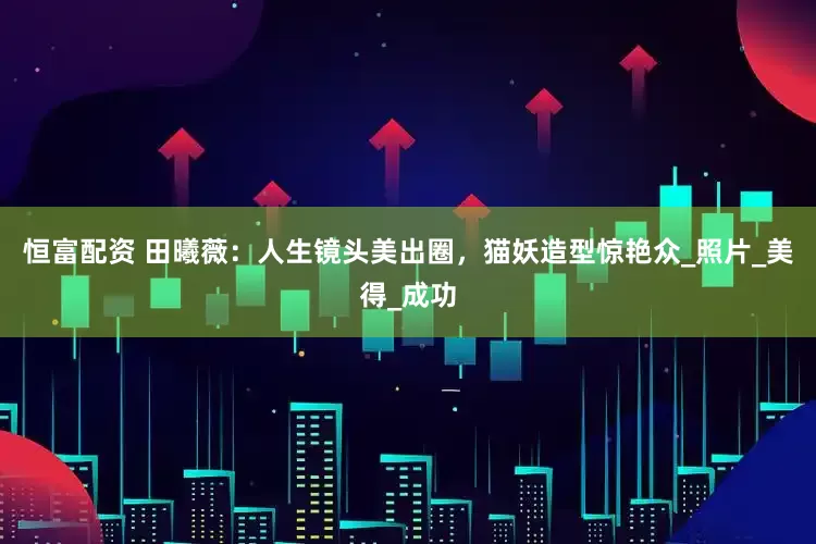 恒富配资 田曦薇：人生镜头美出圈，猫妖造型惊艳众_照片_美得_成功