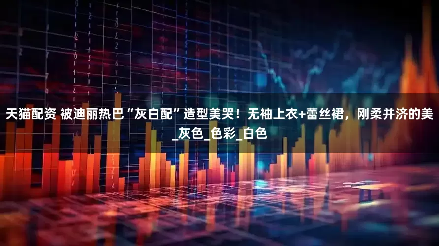 天猫配资 被迪丽热巴“灰白配”造型美哭！无袖上衣+蕾丝裙，刚柔并济的美_灰色_色彩_白色