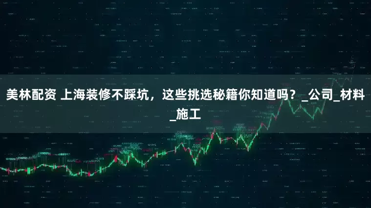 美林配资 上海装修不踩坑，这些挑选秘籍你知道吗？_公司_材料_施工