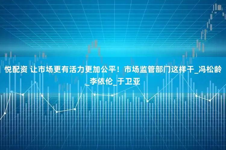 悦配资 让市场更有活力更加公平！市场监管部门这样干_冯松龄_李依伦_于卫亚