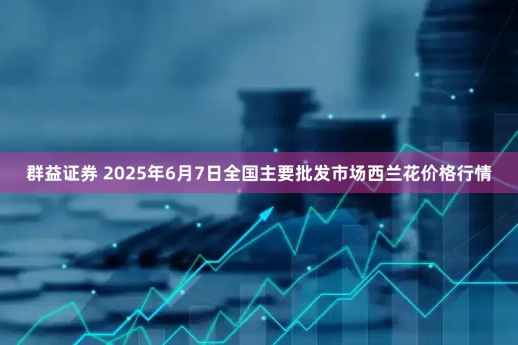 群益证券 2025年6月7日全国主要批发市场西兰花价格行情