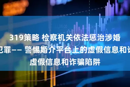 319策略 检察机关依法惩治涉婚介婚恋犯罪—— 警惕婚介平台上的虚假信息和诈骗陷阱