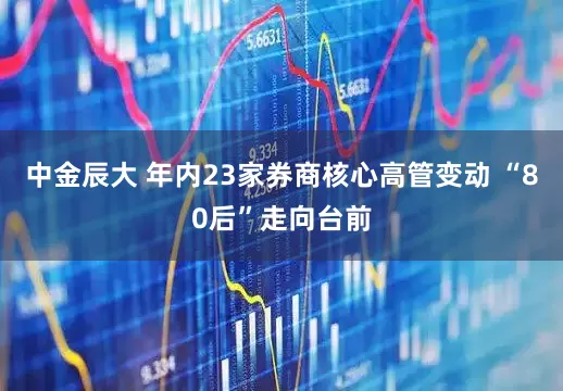 中金辰大 年内23家券商核心高管变动 “80后”走向台前