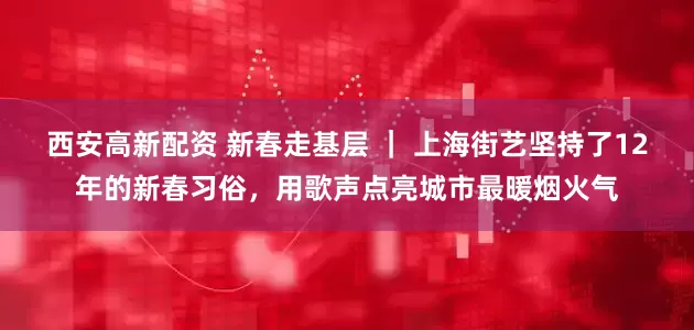 西安高新配资 新春走基层 ｜ 上海街艺坚持了12年的新春习俗，用歌声点亮城市最暖烟火气