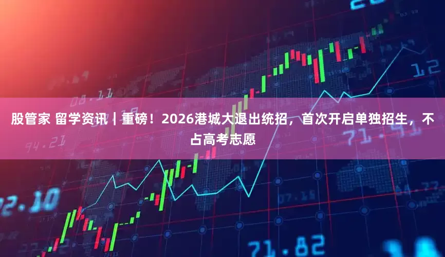 股管家 留学资讯｜重磅！2026港城大退出统招，首次开启单独招生，不占高考志愿