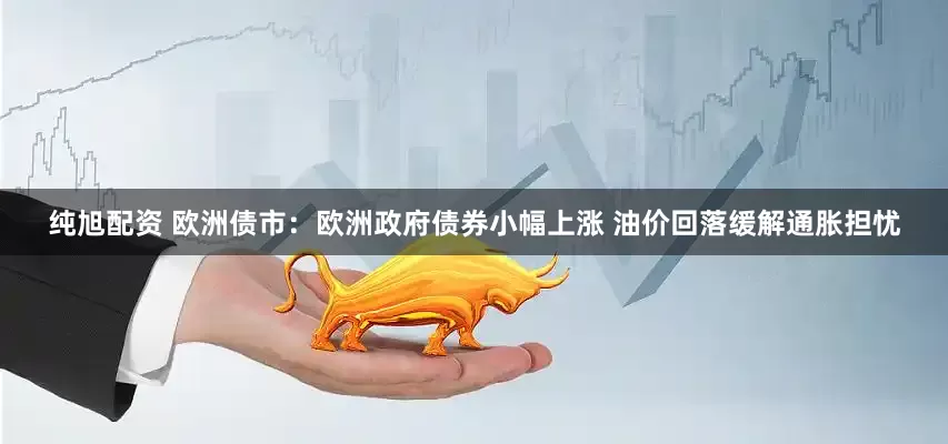 纯旭配资 欧洲债市：欧洲政府债券小幅上涨 油价回落缓解通胀担忧