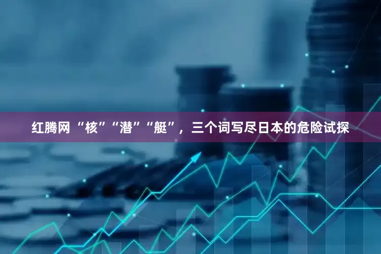 红腾网 “核”“潜”“艇”，三个词写尽日本的危险试探